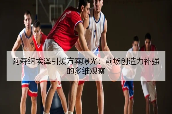 阿森纳埃泽引援方案曝光：前场创造力补强的多维观察