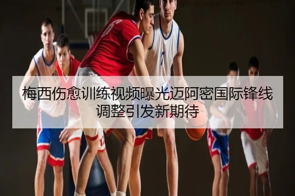 梅西伤愈训练视频曝光迈阿密国际锋线调整引发新期待