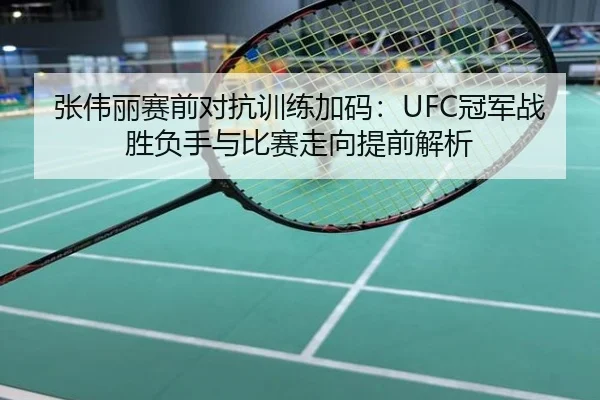 张伟丽赛前对抗训练加码：UFC冠军战胜负手与比赛走向提前解析