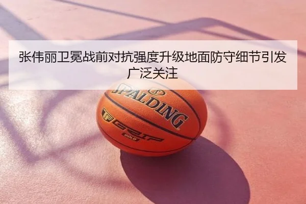 张伟丽卫冕战前对抗强度升级地面防守细节引发广泛关注