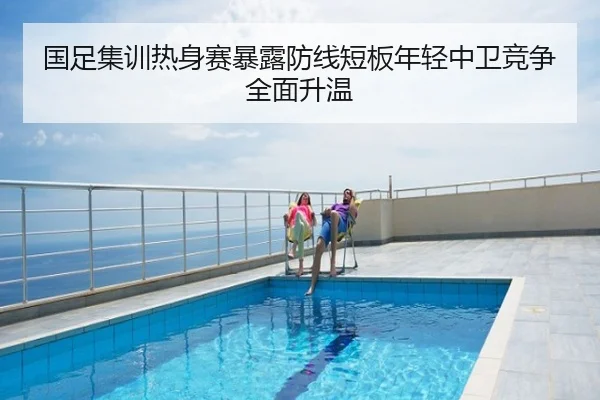 国足集训热身赛暴露防线短板年轻中卫竞争全面升温