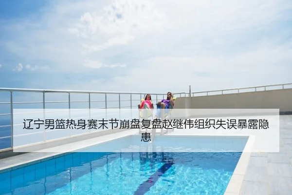 辽宁男篮热身赛末节崩盘复盘赵继伟组织失误暴露隐患