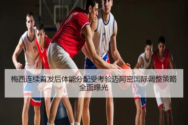 梅西连续首发后体能分配受考验迈阿密国际调整策略全面曝光