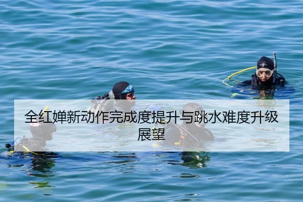 全红婵新动作完成度提升与跳水难度升级展望