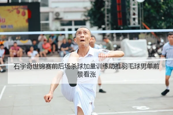 石宇奇世锦赛前后场杀球加量训练助推羽毛球男单前景看涨
