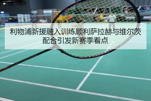 利物浦新援融入训练顺利萨拉赫与维尔茨配合引发新赛季看点